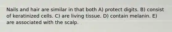Nails and hair are similar in that both A) protect digits. B) consist of keratinized cells. C) are living tissue. D) contain melanin. E) are associated with the scalp.