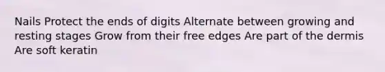 Nails Protect the ends of digits Alternate between growing and resting stages Grow from their free edges Are part of <a href='https://www.questionai.com/knowledge/kEsXbG6AwS-the-dermis' class='anchor-knowledge'>the dermis</a> Are soft keratin