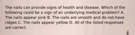 The nails can provide signs of health and disease. Which of the following could be a sign of an underlying medical problem? A. The nails appear pink B. The nails are smooth and do not have ridges C. The nails appear yellow D. All of the listed responses are correct.