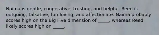 Naima is gentle, cooperative, trusting, and helpful. Reed is outgoing, talkative, fun-loving, and affectionate. Naima probably scores high on the Big Five dimension of _____, whereas Reed likely scores high on _____.