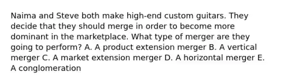 Naima and Steve both make​ high-end custom guitars. They decide that they should merge in order to become more dominant in the marketplace. What type of merger are they going to​ perform? A. A product extension merger B. A vertical merger C. A market extension merger D. A horizontal merger E. A conglomeration