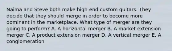 Naima and Steve both make​ high-end custom guitars. They decide that they should merge in order to become more dominant in the marketplace. What type of merger are they going to​ perform? A. A horizontal merger B. A market extension merger C. A product extension merger D. A vertical merger E. A conglomeration