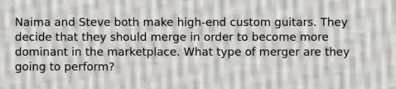 Naima and Steve both make​ high-end custom guitars. They decide that they should merge in order to become more dominant in the marketplace. What type of merger are they going to​ perform?
