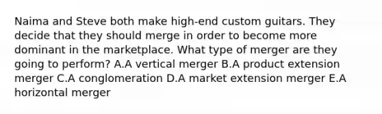 Naima and Steve both make​ high-end custom guitars. They decide that they should merge in order to become more dominant in the marketplace. What type of merger are they going to​ perform? A.A vertical merger B.A product extension merger C.A conglomeration D.A market extension merger E.A horizontal merger