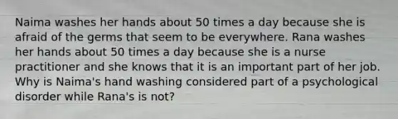Naima washes her hands about 50 times a day because she is afraid of the germs that seem to be everywhere. Rana washes her hands about 50 times a day because she is a nurse practitioner and she knows that it is an important part of her job. Why is Naima's hand washing considered part of a psychological disorder while Rana's is not?