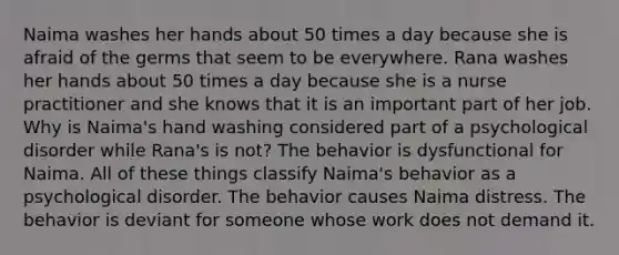 Naima washes her hands about 50 times a day because she is afraid of the germs that seem to be everywhere. Rana washes her hands about 50 times a day because she is a nurse practitioner and she knows that it is an important part of her job. Why is Naima's hand washing considered part of a psychological disorder while Rana's is not? The behavior is dysfunctional for Naima. All of these things classify Naima's behavior as a psychological disorder. The behavior causes Naima distress. The behavior is deviant for someone whose work does not demand it.