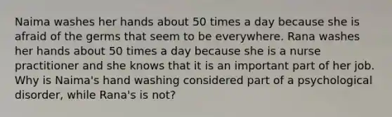 Naima washes her hands about 50 times a day because she is afraid of the germs that seem to be everywhere. Rana washes her hands about 50 times a day because she is a nurse practitioner and she knows that it is an important part of her job. Why is Naima's hand washing considered part of a psychological disorder, while Rana's is not?