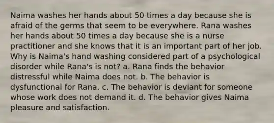 Naima washes her hands about 50 times a day because she is afraid of the germs that seem to be everywhere. Rana washes her hands about 50 times a day because she is a nurse practitioner and she knows that it is an important part of her job. Why is Naima's hand washing considered part of a psychological disorder while Rana's is not? a. Rana finds the behavior distressful while Naima does not. b. The behavior is dysfunctional for Rana. c. The behavior is deviant for someone whose work does not demand it. d. The behavior gives Naima pleasure and satisfaction.