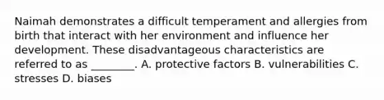 Naimah demonstrates a difficult temperament and allergies from birth that interact with her environment and influence her development. These disadvantageous characteristics are referred to as ________. A. protective factors B. vulnerabilities C. stresses D. biases