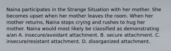 Naina participates in the Strange Situation with her mother. She becomes upset when her mother leaves the room. When her mother returns, Naina stops crying and rushes to hug her mother. Naina would most likely be classified as demonstrating a/an A. insecure/avoidant attachment. B. secure attachment. C. insecure/resistant attachment. D. disorganized attachment.