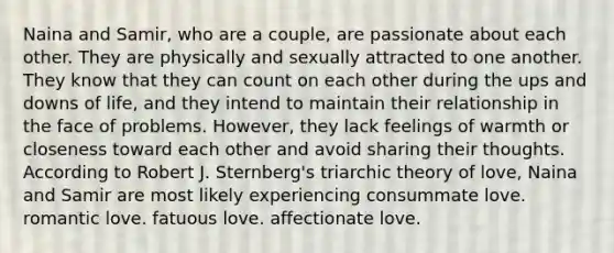 Naina and Samir, who are a couple, are passionate about each other. They are physically and sexually attracted to one another. They know that they can count on each other during the ups and downs of life, and they intend to maintain their relationship in the face of problems. However, they lack feelings of warmth or closeness toward each other and avoid sharing their thoughts. According to Robert J. Sternberg's triarchic theory of love, Naina and Samir are most likely experiencing consummate love. romantic love. fatuous love. affectionate love.