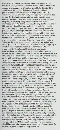 NAION Signs: Critical. Relative afferent pupillary defect in unilateral or asymmetric cases; decreased color vision; central, cecocentral, arcuate, or altitudinal visual field defects. Other. Swollen disc (in one-third of patients) with or without peripapillary flame-shaped hemorrhages (papillitis most commonly seen in children and young adults) or a normal disc (in two-thirds of patients; retrobulbar optic neuritis more common in adults). Posterior vitreous cells possible. Etiology: • Idiopathic.• MS: Frequently optic neuritis is the initial manifestation of MS. In the absence of demyelinating lesions on MRI, certain clinical features make MS unlikely including NLP vision, lack of pain, optic disc edema (particularly if severe), peripapillary hemorrhage, and retinal exudates.• Childhood infections or vaccinations: Measles, mumps, chickenpox, and others.• Other viral infections: Mononucleosis, varicella zoster, encephalitis, and others.• Contiguous inflammation of the meninges, orbit, or sinuses.• Granulomatous inflammations: Tuberculosis, syphilis, sarcoidosis, cryptococcus, and others. Work-Up: 1. History: Determine the patient's age and rapidity of onset of the visual loss. Previous episode? Pain with eye movement?2. Complete ophthalmic and neurologic examinations, including pupillary and color vision assessment, evaluation for vitreous cells, and dilated retinal examination with attention to the optic nerve. 3. For all cases, MRI of the brain and orbits with gadolinium and fat suppression (see Figure 10.14.1).4. Check blood pressure.5. Visual field test, preferably automated (e.g., Humphrey).6. Consider the following: CBC, ESR, ACE level, Lyme antibody, FTA-ABS or treponemal-specific assay and RPR or VDRL tests, and chest x-ray or CT. Tx: If patient seen acutely with no prior history of MS or optic neuritis:1. If MRI reveals at least one typical area of demyelination, offer pulsed intravenous steroid in the following regimen within 14 days of decreased vision:• Methylprednisolone 1 g/day i.v. for 3 days, then• Prednisone 1 mg/kg/day p.o. for 11 days, then• Taper prednisone over 4 days (20 mg on day 1, 10 mg on days 2 through 4).• Antiulcer medication (e.g., omeprazole 20 mg p.o. daily or ranitidine 150 mg p.o. b.i.d.) for gastric prophylaxis. 2.If MRI shows two or more characteristic demyelinating lesions, treat with the aforementioned steroid regimen. Refer to neurologist or neuro-ophthalmologist for possible treatment with interferon-beta, glatiramer acetate, fingolimod, dimethyl fumarate, or teriflunomide. Patients with one or more typical signal changes on MRI have a 72% chance of developing CDMS over 15 years 3.With a negative MRI, the risk of MS is low, 25% at 15 years. Pulsed intravenous steroid may still be used to hasten visual recovery, though may be withheld unless the contralateral eye has pre-existing visual compromise or the patient requests treatment and understands the risks, benefits, and alternatives. Repeat MRI in 3 to 6 months and periodically after that. Follow-Up: 1. Reexamine the patient approximately 4 to 6 weeks after presentation and then every 3 to 6 months.2. Patients at high risk for CDMS, including patients with CNS demyelination on MRI or a positive neurologic examination, should be referred to a neurologist or neuro-ophthalmologist for evaluation and management of possible MS.