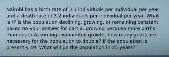 Nairobi has a birth rate of 3.3 individuals per individual per year and a death rate of 3.2 individuals per individual per year. What is r? Is the population declining, growing, or remaining constant based on your answer for part a. growing because more births than death Assuming exponential growth, how many years are necessary for the population to double? If the population is presently 49. What will be the population in 25 years?