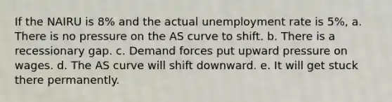 If the NAIRU is 8% and the actual <a href='https://www.questionai.com/knowledge/kh7PJ5HsOk-unemployment-rate' class='anchor-knowledge'>unemployment rate</a> is 5%, a. There is no pressure on the AS curve to shift. b. There is a recessionary gap. c. Demand forces put upward pressure on wages. d. The AS curve will shift downward. e. It will get stuck there permanently.