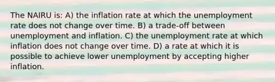 The NAIRU is: A) the inflation rate at which the unemployment rate does not change over time. B) a trade-off between unemployment and inflation. C) the unemployment rate at which inflation does not change over time. D) a rate at which it is possible to achieve lower unemployment by accepting higher inflation.