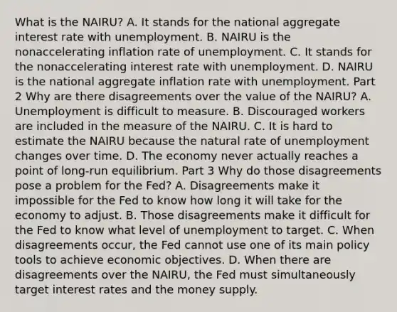 What is the​ NAIRU? A. It stands for the national aggregate interest rate with unemployment. B. NAIRU is the nonaccelerating inflation rate of unemployment. C. It stands for the nonaccelerating interest rate with unemployment. D. NAIRU is the national aggregate inflation rate with unemployment. Part 2 Why are there disagreements over the value of the​ NAIRU? A. Unemployment is difficult to measure. B. Discouraged workers are included in the measure of the NAIRU. C. It is hard to estimate the NAIRU because the natural rate of unemployment changes over time. D. The economy never actually reaches a point of​ long-run equilibrium. Part 3 Why do those disagreements pose a problem for the​ Fed? A. Disagreements make it impossible for the Fed to know how long it will take for the economy to adjust. B. Those disagreements make it difficult for the Fed to know what level of unemployment to target. C. When disagreements​ occur, the Fed cannot use one of its main policy tools to achieve economic objectives. D. When there are disagreements over the​ NAIRU, the Fed must simultaneously target interest rates and the money supply.