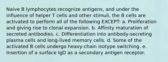 Naive B lymphocytes recognize antigens, and under the influence of helper T cells and other stimuli, the B cells are activated to perform all of the following EXCEPT: a. Proliferation and giving rise to clonal expansion. b. Affinity maturation of secreted antibodies. c. Differentiation into antibody-secreting plasma cells and long-lived memory cells. d. Some of the activated B cells undergo heavy-chain isotype switching. e. Insertion of a surface IgD as a secondary antigen receptor.