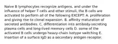 Naive B lymphocytes recognize antigens, and under the influence of helper T cells and other stimuli, the B cells are activated to perform all of the following EXCEPT: A. proliferation and giving rise to clonal expansion. B. affinity maturation of secreted antibodies. C. differentiation into antibody-secreting plasma cells and long-lived memory cells D. some of the activated B cells undergo heavy-chain isotype switching E. Insertion of a surface IgD as a secondary antigen receptor.