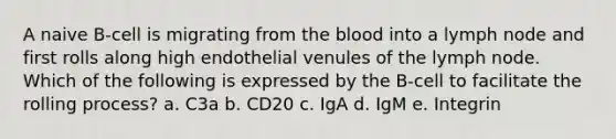 A naive B-cell is migrating from <a href='https://www.questionai.com/knowledge/k7oXMfj7lk-the-blood' class='anchor-knowledge'>the blood</a> into a lymph node and first rolls along high endothelial venules of the lymph node. Which of the following is expressed by the B-cell to facilitate the rolling process? a. C3a b. CD20 c. IgA d. IgM e. Integrin