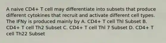 A naive CD4+ T cell may differentiate into subsets that produce different cytokines that recruit and activate different cell types. The IFNy is produced mainly by A. CD4+ T cell Thl Subset B. CD4+ T cell Th2 Subset C. CD4+ T cell Thl 7 Subset D. CD4+ T cell Th22 Subset