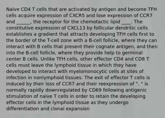 Naive CD4 T cells that are activated by antigen and become TFH cells acquire expression of CXCR5 and lose expression of CCR7 and ______, the receptor for the chemotactic lipid ____. The constitutive expression of CXCL13 by follicular dendritic cells establishes a gradient that attracts developing TFH cells first to the border of the T-cell zone with a B-cell follicle, where they can interact with B cells that present their cognate antigen, and then into the B-cell follicle, where they provide help to germinal center B cells. Unlike TFH cells, other effector CD4 and CD8 T cells must leave the lymphoid tissue in which they have developed to interact with myelomonocytic cells at sites of infection in nonlymphoid tissues. The exit of effector T cells is induced by their loss of CCR7 and their reexpression of ". " is normally rapidly downregulated by CD69 following antigenic stimulation of naive T cells in order to retain the developing effector cells in the lymphoid tissue as they undergo differentiation and clonal expansion