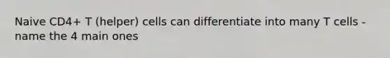 Naive CD4+ T (helper) cells can differentiate into many T cells - name the 4 main ones