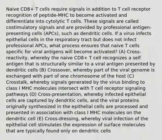 Naive CD8+ T cells require signals in addition to T cell receptor recognition of peptide-MHC to become activated and differentiate into cytolytic T cells. These signals are called costimulatory signals and are provided by professional antigen-presenting cells (APCs), such as dendritic cells. If a virus infects epithelial cells in the respiratory tract but does not infect professional APCs, what process ensures that naive T cells specific for viral antigens will become activated? (A) Cross-reactivity, whereby the naive CD8+ T cell recognizes a self antigen that is structurally similar to a viral antigen presented by dendritic cells (B) Crossover, whereby part of the viral genome is exchanged with part of one chromosome of the host (C) Crosstalk, whereby signals generated by the virus binding to class I MHC molecules intersect with T cell receptor signaling pathways (D) Cross-presentation, whereby infected epithelial cells are captured by dendritic cells, and the viral proteins originally synthesized in the epithelial cells are processed and presented in association with class I MHC molecules on the dendritic cell (E) Cross-dressing, whereby viral infection of the epithelial cell stimulates the expression of surface molecules that are typically found only on dendritic cells