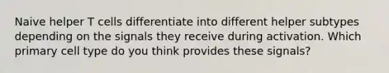 Naive helper T cells differentiate into different helper subtypes depending on the signals they receive during activation. Which primary cell type do you think provides these signals?