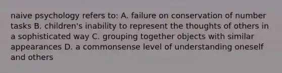 naive psychology refers to: A. failure on conservation of number tasks B. children's inability to represent the thoughts of others in a sophisticated way C. grouping together objects with similar appearances D. a commonsense level of understanding oneself and others