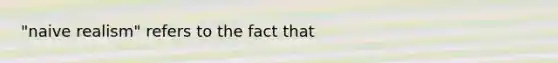 "naive realism" refers to the fact that