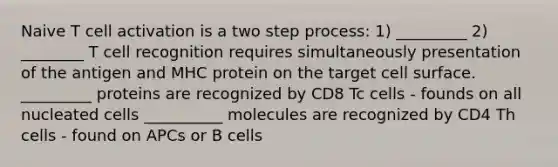 Naive T cell activation is a two step process: 1) _________ 2) ________ T cell recognition requires simultaneously presentation of the antigen and MHC protein on the target cell surface. _________ proteins are recognized by CD8 Tc cells - founds on all nucleated cells __________ molecules are recognized by CD4 Th cells - found on APCs or B cells