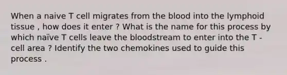 When a naive T cell migrates from the blood into the lymphoid tissue , how does it enter ? What is the name for this process by which naïve T cells leave the bloodstream to enter into the T - cell area ? Identify the two chemokines used to guide this process .