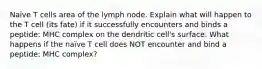 Naïve T cells area of the lymph node. Explain what will happen to the T cell (its fate) if it successfully encounters and binds a peptide: MHC complex on the dendritic cell's surface. What happens if the naïve T cell does NOT encounter and bind a peptide: MHC complex?