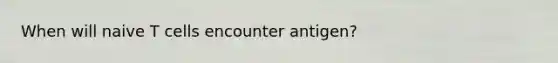 When will naive T cells encounter antigen?