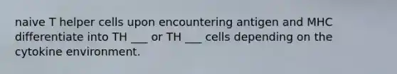 naive T helper cells upon encountering antigen and MHC differentiate into TH ___ or TH ___ cells depending on the cytokine environment.