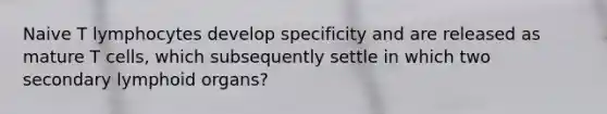 Naive T lymphocytes develop specificity and are released as mature T cells, which subsequently settle in which two secondary lymphoid organs?