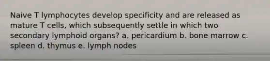 Naive T lymphocytes develop specificity and are released as mature T cells, which subsequently settle in which two secondary lymphoid organs? a. pericardium b. bone marrow c. spleen d. thymus e. lymph nodes