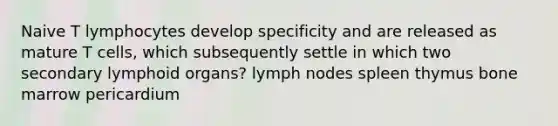 Naive T lymphocytes develop specificity and are released as mature T cells, which subsequently settle in which two secondary lymphoid organs? lymph nodes spleen thymus bone marrow pericardium