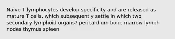 Naive T lymphocytes develop specificity and are released as mature T cells, which subsequently settle in which two secondary lymphoid organs? pericardium bone marrow lymph nodes thymus spleen