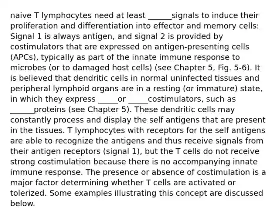 naive T lymphocytes need at least ______signals to induce their proliferation and differentiation into effector and memory cells: Signal 1 is always antigen, and signal 2 is provided by costimulators that are expressed on antigen-presenting cells (APCs), typically as part of the innate immune response to microbes (or to damaged host cells) (see Chapter 5, Fig. 5-6). It is believed that dendritic cells in normal uninfected tissues and peripheral lymphoid organs are in a resting (or immature) state, in which they express _____or _____costimulators, such as ______proteins (see Chapter 5). These dendritic cells may constantly process and display the self antigens that are present in the tissues. T lymphocytes with receptors for the self antigens are able to recognize the antigens and thus receive signals from their antigen receptors (signal 1), but the T cells do not receive strong costimulation because there is no accompanying innate immune response. The presence or absence of costimulation is a major factor determining whether T cells are activated or tolerized. Some examples illustrating this concept are discussed below.