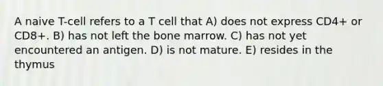 A naive T-cell refers to a T cell that A) does not express CD4+ or CD8+. B) has not left the bone marrow. C) has not yet encountered an antigen. D) is not mature. E) resides in the thymus