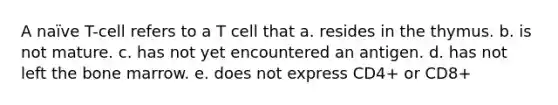 A naïve T-cell refers to a T cell that a. resides in the thymus. b. is not mature. c. has not yet encountered an antigen. d. has not left the bone marrow. e. does not express CD4+ or CD8+