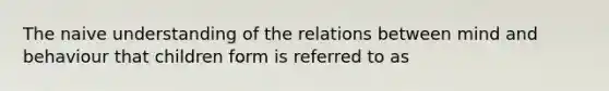 The naive understanding of the relations between mind and behaviour that children form is referred to as