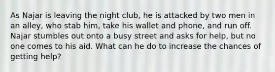 As Najar is leaving the night club, he is attacked by two men in an alley, who stab him, take his wallet and phone, and run off. Najar stumbles out onto a busy street and asks for help, but no one comes to his aid. What can he do to increase the chances of getting help?