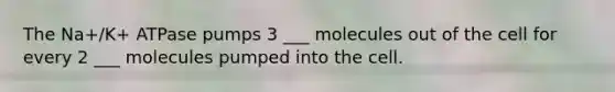 The Na+/K+ ATPase pumps 3 ___ molecules out of the cell for every 2 ___ molecules pumped into the cell.