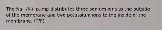 The Na+/K+ pump distributes three sodium ions to the outside of the membrane and two potassium ions to the inside of the membrane. (T/F)