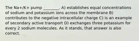 The Na+/K+ pump ________. A) establishes equal concentrations of sodium and potassium ions across the membrane B) contributes to the negative intracellular charge C) is an example of secondary active transport D) exchanges three potassium for every 2 sodium molecules. As it stands, that answer is also correct.