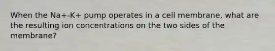 When the Na+-K+ pump operates in a cell membrane, what are the resulting ion concentrations on the two sides of the membrane?