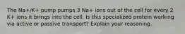 The Na+/K+ pump pumps 3 Na+ ions out of the cell for every 2 K+ ions it brings into the cell. Is this specialized protein working via active or passive transport? Explain your reasoning.