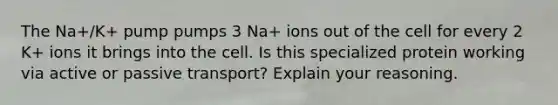 The Na+/K+ pump pumps 3 Na+ ions out of the cell for every 2 K+ ions it brings into the cell. Is this specialized protein working via active or passive transport? Explain your reasoning.